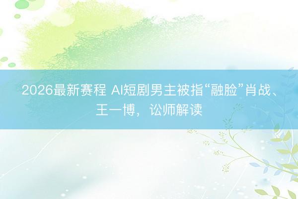 2026最新赛程 AI短剧男主被指“融脸”肖战、王一博,讼师解读