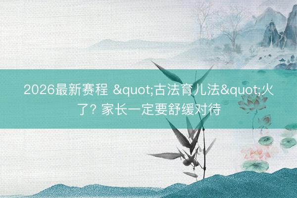 2026最新赛程 "古法育儿法"火了? 家长一定要舒缓对待