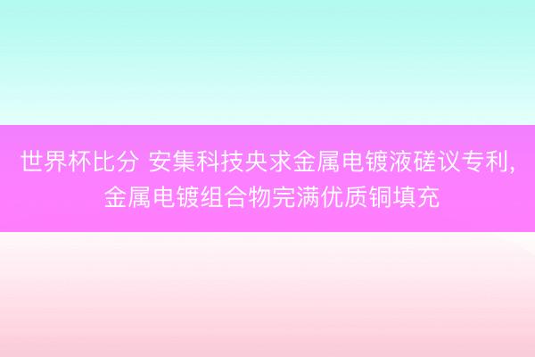 世界杯比分 安集科技央求金属电镀液磋议专利, 金属电镀组合物完满优质铜填充