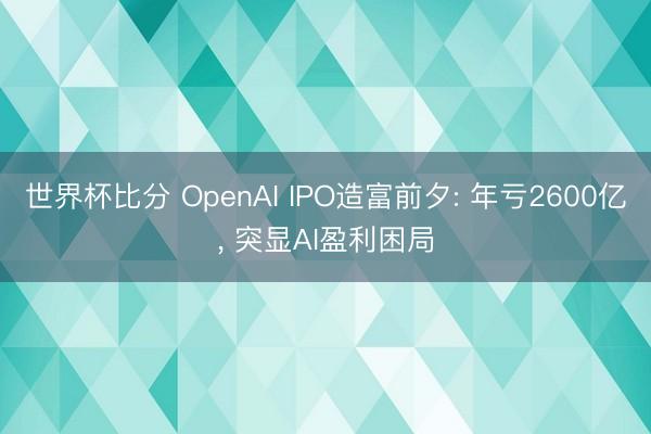 世界杯比分 OpenAI IPO造富前夕: 年亏2600亿, 突显AI盈利困局