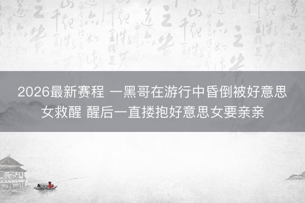 2026最新赛程 一黑哥在游行中昏倒被好意思女救醒 醒后一直搂抱好意思女要亲亲