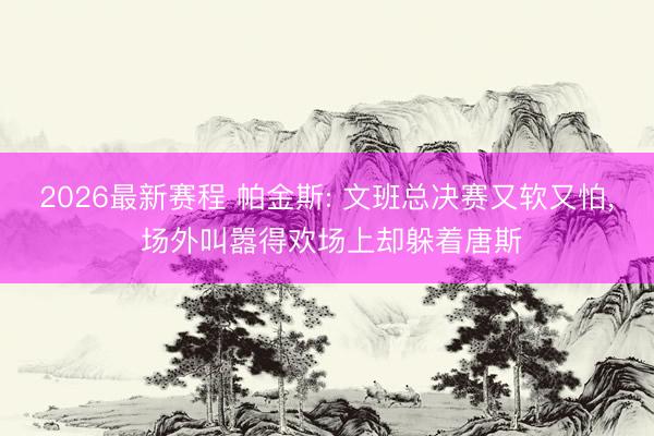 2026最新赛程 帕金斯: 文班总决赛又软又怕, 场外叫嚣得欢场上却躲着唐斯