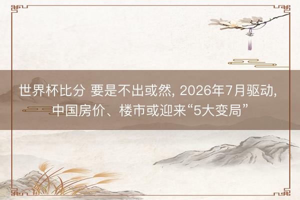 世界杯比分 要是不出或然, 2026年7月驱动, 中国房价、楼市或迎来“5大变局”