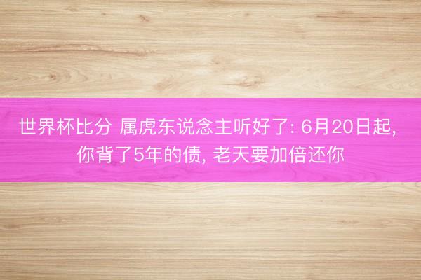 世界杯比分 属虎东说念主听好了: 6月20日起, 你背了5年的债, 老天要加倍还你