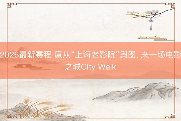 2026最新赛程 扈从“上海老影院”舆图, 来一场电影之城City Walk