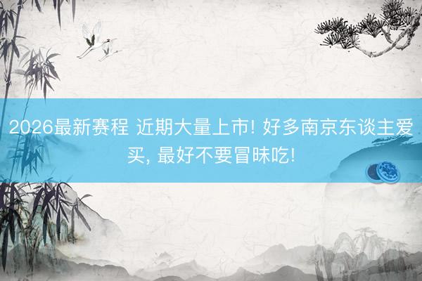 2026最新赛程 近期大量上市! 好多南京东谈主爱买, 最好不要冒昧吃!