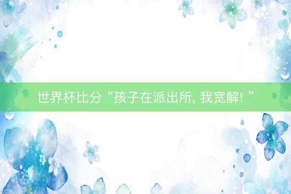 世界杯比分 “孩子在派出所, 我宽解! ”