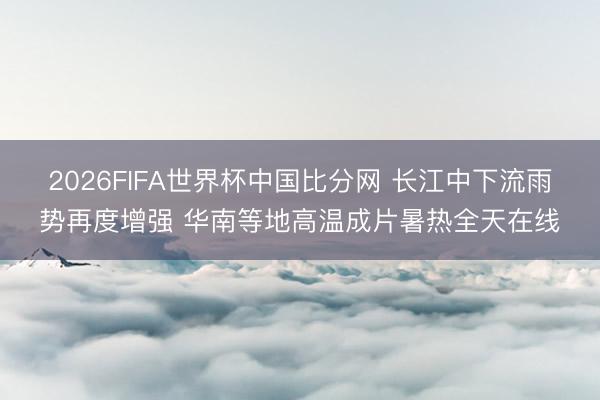 2026FIFA世界杯中国比分网 长江中下流雨势再度增强 华南等地高温成片暑热全天在线
