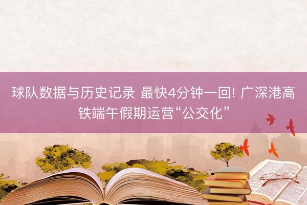 球队数据与历史记录 最快4分钟一回! 广深港高铁端午假期运营“公交化”
